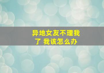 异地女友不理我了 我该怎么办